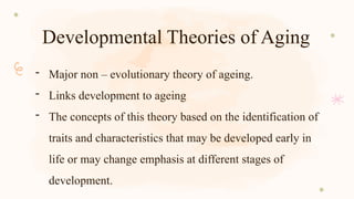 Developmental Theories of Aging
- Major non – evolutionary theory of ageing.
- Links development to ageing
- The concepts of this theory based on the identification of
traits and characteristics that may be developed early in
life or may change emphasis at different stages of
development.
 