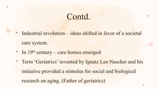 Contd.
- Industrial revolution – ideas shifted in favor of a societal
care system.
- In 19th
century – care homes emerged
- Term ‘Geriatrics’ invented by Ignatz Leo Nascher and his
initiative provided a stimulus for social and biological
research on aging. (Father of geriatrics)
 