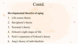 Contd.
Developmental theories of aging
1. Life course theory
2. Havighurst’s theory
3. Newman’s theory
4. Erikson’s eight stages of life
5. Peck’s expansion of Erikson’s theory
6. Jung’s theory of individualism
 