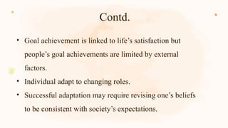 Contd.
• Goal achievement is linked to life’s satisfaction but
people’s goal achievements are limited by external
factors.
• Individual adapt to changing roles.
• Successful adaptation may require revising one’s beliefs
to be consistent with society’s expectations.
 