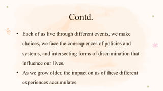 Contd.
• Each of us live through different events, we make
choices, we face the consequences of policies and
systems, and intersecting forms of discrimination that
influence our lives.
• As we grow older, the impact on us of these different
experiences accumulates.
 