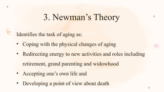 3. Newman’s Theory
Identifies the task of aging as:
• Coping with the physical changes of aging
• Redirecting energy to new activities and roles including
retirement, grand parenting and widowhood
• Accepting one’s own life and
• Developing a point of view about death
 