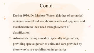 Contd.
- During 1936, Dr. Marjory Warren (Mother of geriatrics)
reviewed several old workhouse wards and upgraded and
matched care to their need through system of
classification.
- Advocated creating a medical specialty of geriatrics,
providing special geriatrics units, and care provided by
those who have specialization in geriatrics
 