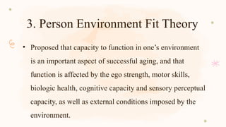 3. Person Environment Fit Theory
• Proposed that capacity to function in one’s environment
is an important aspect of successful aging, and that
function is affected by the ego strength, motor skills,
biologic health, cognitive capacity and sensory perceptual
capacity, as well as external conditions imposed by the
environment.
 