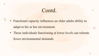 Contd.
• Functional capacity influences an older adults ability to
adapt to his or her environment.
• Those individuals functioning at lower levels can tolerate
fewer environmental demands.
 