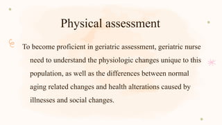 Physical assessment
To become proficient in geriatric assessment, geriatric nurse
need to understand the physiologic changes unique to this
population, as well as the differences between normal
aging related changes and health alterations caused by
illnesses and social changes.
 