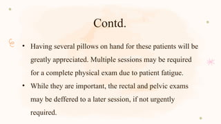 Contd.
• Having several pillows on hand for these patients will be
greatly appreciated. Multiple sessions may be required
for a complete physical exam due to patient fatigue.
• While they are important, the rectal and pelvic exams
may be deffered to a later session, if not urgently
required.
 