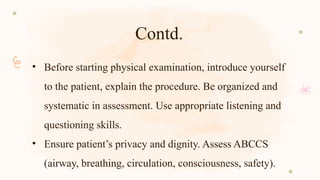 Contd.
• Before starting physical examination, introduce yourself
to the patient, explain the procedure. Be organized and
systematic in assessment. Use appropriate listening and
questioning skills.
• Ensure patient’s privacy and dignity. Assess ABCCS
(airway, breathing, circulation, consciousness, safety).
 