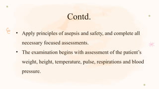 Contd.
• Apply principles of asepsis and safety, and complete all
necessary focused assessments.
• The examination begins with assessment of the patient’s
weight, height, temperature, pulse, respirations and blood
pressure.
 