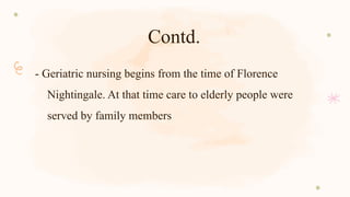 Contd.
- Geriatric nursing begins from the time of Florence
Nightingale. At that time care to elderly people were
served by family members
 