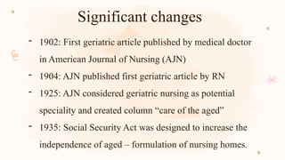 Significant changes
- 1902: First geriatric article published by medical doctor
in American Journal of Nursing (AJN)
- 1904: AJN published first geriatric article by RN
- 1925: AJN considered geriatric nursing as potential
speciality and created column “care of the aged”
- 1935: Social Security Act was designed to increase the
independence of aged – formulation of nursing homes.
 