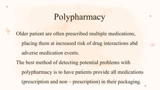 Polypharmacy
Older patient are often prescribed multiple medications,
placing them at increased risk of drug interactions abd
adverse medication events.
The best method of detecting potential problems with
polypharmacy is to have patients provide all medications
(prescription and non – prescription) in their packaging.
 