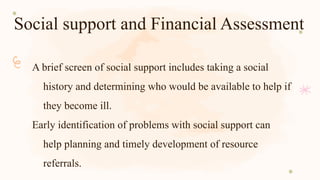 Social support and Financial Assessment
A brief screen of social support includes taking a social
history and determining who would be available to help if
they become ill.
Early identification of problems with social support can
help planning and timely development of resource
referrals.
 
