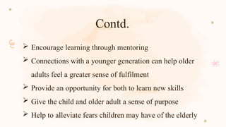 Contd.
 Encourage learning through mentoring
 Connections with a younger generation can help older
adults feel a greater sense of fulfilment
 Provide an opportunity for both to learn new skills
 Give the child and older adult a sense of purpose
 Help to alleviate fears children may have of the elderly
 