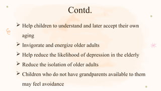 Contd.
 Help children to understand and later accept their own
aging
 Invigorate and energize older adults
 Help reduce the likelihood of depression in the elderly
 Reduce the isolation of older adults
 Children who do not have grandparents available to them
may feel avoidance
 