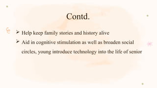Contd.
 Help keep family stories and history alive
 Aid in cognitive stimulation as well as broaden social
circles, young introduce technology into the life of senior
 