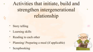 Activities that initiate, build and
strengthen intergenerational
relationship
- Story telling
- Learning skills
- Reading to each other
- Planning/ Preparing a meal (if applicable)
- Scrapbooking
 