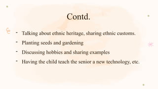 Contd.
- Talking about ethnic heritage, sharing ethnic customs.
- Planting seeds and gardening
- Discussing hobbies and sharing examples
- Having the child teach the senior a new technology, etc.
 