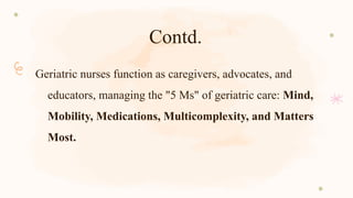 Contd.
Geriatric nurses function as caregivers, advocates, and
educators, managing the "5 Ms" of geriatric care: Mind,
Mobility, Medications, Multicomplexity, and Matters
Most.
 