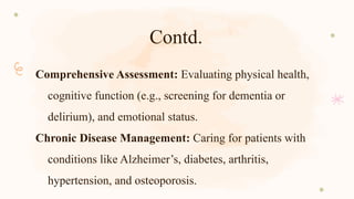Contd.
Comprehensive Assessment: Evaluating physical health,
cognitive function (e.g., screening for dementia or
delirium), and emotional status.
Chronic Disease Management: Caring for patients with
conditions like Alzheimer’s, diabetes, arthritis,
hypertension, and osteoporosis.
 