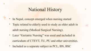 National History
- In Nepal, concept emerged when nursing started
- Topic related to elderly used to study as older adult in
adult nursing (Medical Surgical Nursing).
- Later “Geriatric Nursing” was used and included in
curriculum of CTEVT, TU, PU and other universities.
- Included as a separate subject in PCL, BN, BSC
 