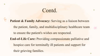 Contd.
Patient & Family Advocacy: Serving as a liaison between
the patient, family, and multidisciplinary healthcare team
to ensure the patient's wishes are respected.
End-of-Life Care: Providing compassionate palliative and
hospice care for terminally ill patients and support for
their grieving families.
 