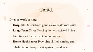 Contd.
Diverse work setting
- Hospitals: Specialized geriatric or acute care units.
- Long-Term Care: Nursing homes, assisted living
facilities, and retirement communities.
- Home Healthcare: Providing skilled nursing and
rehabilitation in a patient's private residence.
 
