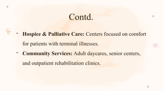 Contd.
- Hospice & Palliative Care: Centers focused on comfort
for patients with terminal illnesses.
- Community Services: Adult daycares, senior centers,
and outpatient rehabilitation clinics.
 