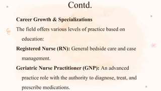 Contd.
Career Growth & Specializations
The field offers various levels of practice based on
education:
Registered Nurse (RN): General bedside care and case
management.
Geriatric Nurse Practitioner (GNP): An advanced
practice role with the authority to diagnose, treat, and
prescribe medications.
 