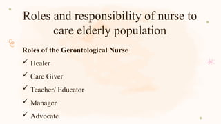 Roles and responsibility of nurse to
care elderly population
Roles of the Gerontological Nurse
 Healer
 Care Giver
 Teacher/ Educator
 Manager
 Advocate
 