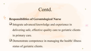 Contd.
Responsibilities of Gerontological Nurse
 Integrate advanced knowledge and experience in
delivering safe, effective quality care to geriatric clients
in primary care.
 Demonstrate competence in managing the health/ illness
status of geriatric clients.
 