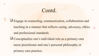 Contd.
 Engage in counseling, communication, collaboration and
teaching in a manner that reflects caring, advocacy, ethics
and professional standards.
 Conceptualize one’s individual role as a primary care
nurse practitioner and one’s personal philosophy or
primary care practice.
 