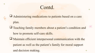 Contd.
 Administering medications to patients based on a care
plan.
 Teaching family members about a patient’s condition and
how to promote self-care skills.
 Maintain efficient interpersonal communication with the
patient as well as the patient’s family for moral support
and decision making.
 