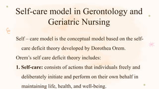 Self-care model in Gerontology and
Geriatric Nursing
Self – care model is the conceptual model based on the self-
care deficit theory developed by Dorothea Orem.
Orem’s self care deficit theory includes:
1. Self-care: consists of actions that individuals freely and
deliberately initiate and perform on their own behalf in
maintaining life, health, and well-being.
 