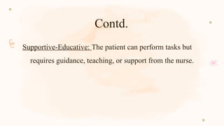 Contd.
Supportive-Educative: The patient can perform tasks but
requires guidance, teaching, or support from the nurse.
 