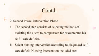 Contd.
2. Second Phase: Intervention Phase
a. The second step consists of selecting methods of
assisting the client to compensate for or overcome his
self – care deficits.
b. Select nursing intervention according to diagnosed self –
care deficit. Nursing intervention included are:
 