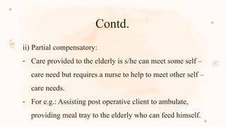 Contd.
ii) Partial compensatory:
- Care provided to the elderly is s/he can meet some self –
care need but requires a nurse to help to meet other self –
care needs.
- For e.g.: Assisting post operative client to ambulate,
providing meal tray to the elderly who can feed himself.
 