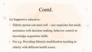Contd.
iii) Supportive educative:
- Elderly person can meet self – care requisites but needs
assistance with decision making, behavior control or
knowledge acquisition skills.
- For e.g. Providing lifestyle modification teaching to
elderly with different health issues.
 