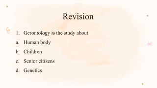Revision
1. Gerontology is the study about
a. Human body
b. Children
c. Senior citizens
d. Genetics
 