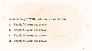 4. According to WHO, who are senior citizens
a. People 70 years and above
b. People 65 years and above
c. People 60 years and above
d. People 50 years and above
 