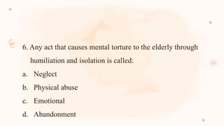 6. Any act that causes mental torture to the elderly through
humiliation and isolation is called:
a. Neglect
b. Physical abuse
c. Emotional
d. Abandonment
 