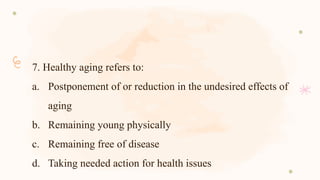 7. Healthy aging refers to:
a. Postponement of or reduction in the undesired effects of
aging
b. Remaining young physically
c. Remaining free of disease
d. Taking needed action for health issues
 