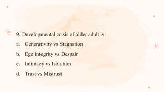 9. Developmental crisis of older adult is:
a. Generativity vs Stagnation
b. Ego integrity vs Despair
c. Intimacy vs Isolation
d. Trust vs Mistrust
 