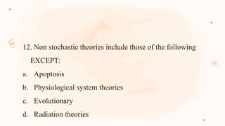 12. Non stochastic theories include those of the following
EXCEPT:
a. Apoptosis
b. Physiological system theories
c. Evolutionary
d. Radiation theories
 