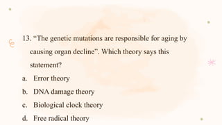 13. “The genetic mutations are responsible for aging by
causing organ decline”. Which theory says this
statement?
a. Error theory
b. DNA damage theory
c. Biological clock theory
d. Free radical theory
 