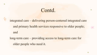 Contd.
integrated care – delivering person-centered integrated care
and primary health services responsive to older people;
and
long-term care – providing access to long-term care for
older people who need it.
 