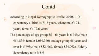 Contd.
According to Nepal Demographic Profile, 2020, Life
expectancy at birth is 71.8 years, where male’s 71.1
years, female’s 72.6 years.
The percentage of age group 55 – 64 years is 6.64% (male
954,836/ female 1,059,360) and age group 65 years and
over is 5.69% (male 852, 969/ female 874,092). Elderly
dependency ratio is 8.9
 