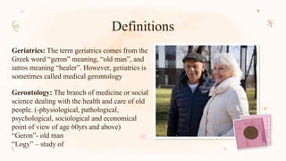 Definitions
Geriatrics: The term geriatrics comes from the
Greek word “geron” meaning, “old man”, and
iatros meaning “healer”. However, geriatrics is
sometimes called medical gerontology
Gerontology: The branch of medicine or social
science dealing with the health and care of old
people. (-physiological, pathological,
psychological, sociological and economical
point of view of age 60yrs and above)
“Geron”- old man
“Logy” – study of
 