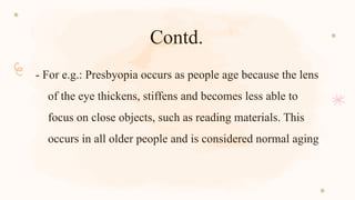 Contd.
- For e.g.: Presbyopia occurs as people age because the lens
of the eye thickens, stiffens and becomes less able to
focus on close objects, such as reading materials. This
occurs in all older people and is considered normal aging
 