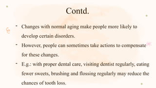 Contd.
- Changes with normal aging make people more likely to
develop certain disorders.
- However, people can sometimes take actions to compensate
for these changes.
- E.g.: with proper dental care, visiting dentist regularly, eating
fewer sweets, brushing and flossing regularly may reduce the
chances of tooth loss.
 